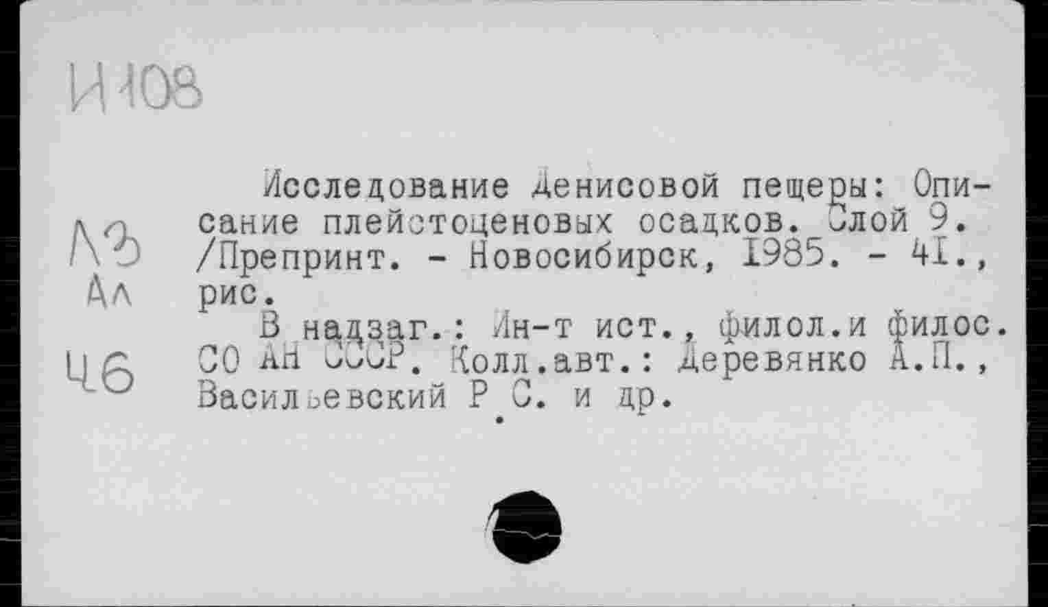 ﻿ИЮ8
№
Ал
L16
Исследование Денисовой пещеры: Описание плейстоценовых осадков. Злой 9. /Препринт. - Новосибирск, 1985. - 41., рис.
В надзаг. : Ин-т ист., филол.и филос. СО АН ùOOP. Колл.авт.: Деревянко А.П., Васильевский P С. и др.